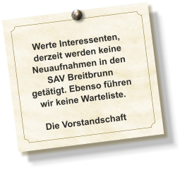 Werte Interessenten, derzeit werden keine Neuaufnahmen in den SAV Breitbrunn getätigt. Ebenso führen wir keine Warteliste.  Die Vorstandschaft